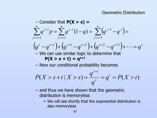 81
Geometric Distribution
– Consider that P(X > s) =
– We can use similar logic to determine that
P(X > s + t) = qs+t
– Now our conditional probability becomes
– and thus we have shown that the geometric
distribution is memoryless
> We will see shortly that the exponential distribution is
also memoryless
 



 














1
1
1
1
1
1
)
1
(
s
j
j
j
s
j
j
s
j
j
q
q
q
q
p
q
      s
s
s
s
s
s
s
q
q
q
q
q
q
q 





 





3
2
2
1
1
)
(
)
|
( t
X
P
q
q
q
s
X
t
s
X
P t
s
t
s








 