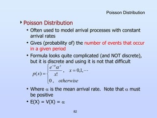 82
Poisson Distribution
Poisson Distribution
• Often used to model arrival processes with constant
arrival rates
• Gives (probability of) the number of events that occur
in a given period
• Formula looks quite complicated (and NOT discrete),
but it is discrete and using it is not that difficult
• Where  is the mean arrival rate. Note that  must
be positive
• E(X) = V(X) = 








otherwise
x
x
e
x
p
x
,
0
,
1
,
0
,
!
)
(



 