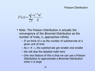83
Poisson Distribution
• Note: The Poisson Distribution is actually the
convergence of the Binomial Distribution as the
number of trials, n, approaches infinity
– If we think of n as the number of subintervals of a
given unit of time
– As n  , the subintervals get smaller and smaller
– We will skip the detailed math here
– One nice feature of this is that we can use a Poisson
Distribution to approximate a Binomial Distribution
when n is large




x
i
i
i
e
x
F
0 !
)
(


 
