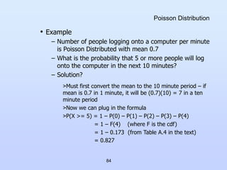 84
Poisson Distribution
• Example
– Number of people logging onto a computer per minute
is Poisson Distributed with mean 0.7
– What is the probability that 5 or more people will log
onto the computer in the next 10 minutes?
– Solution?
>Must first convert the mean to the 10 minute period – if
mean is 0.7 in 1 minute, it will be (0.7)(10) = 7 in a ten
minute period
>Now we can plug in the formula
>P(X >= 5) = 1 – P(0) – P(1) – P(2) – P(3) – P(4)
= 1 – F(4) (where F is the cdf)
= 1 – 0.173 (from Table A.4 in the text)
= 0.827
 