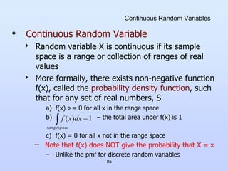 85
Continuous Random Variables
• Continuous Random Variable
 Random variable X is continuous if its sample
space is a range or collection of ranges of real
values
 More formally, there exists non-negative function
f(x), called the probability density function, such
that for any set of real numbers, S
a) f(x) >= 0 for all x in the range space
b) – the total area under f(x) is 1
c) f(x) = 0 for all x not in the range space
– Note that f(x) does NOT give the probability that X = x
– Unlike the pmf for discrete random variables
 
space
range
dx
x
f 1
)
(
 