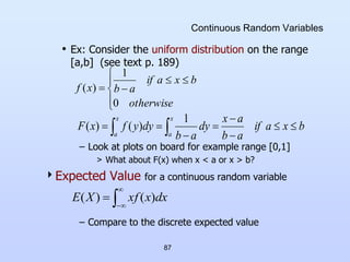 87
Continuous Random Variables
• Ex: Consider the uniform distribution on the range
[a,b] (see text p. 189)
– Look at plots on board for example range [0,1]
> What about F(x) when x < a or x > b?
Expected Value for a continuous random variable
– Compare to the discrete expected value









otherwise
b
x
a
if
a
b
x
f
0
1
)
(
  







x
a
x
a
b
x
a
if
a
b
a
x
dy
a
b
dy
y
f
x
F
1
)
(
)
(




 dx
x
xf
X
E )
(
)
(
 