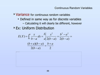 88
Continuous Random Variables
Variance for continuous random variables
• Defined in same way as for discrete variables
– Calculating it will clearly be different, however
Ex: Uniform Distribution
2
)
(
2
)
)(
(
)
(
2
)
(
2
)
(
2
2
2
a
b
a
b
a
b
a
b
a
b
a
b
a
b
x
a
b
dx
a
b
x
X
E
b
a












 
 
