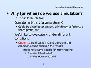 9
Introduction to Simulation
• Why (or when) do we use simulation?
• This is fairly intuitive
Consider arbitrary large system X
• Could be a computer system, a highway, a factory, a
space probe, etc.
We'd like to evaluate X under different
conditions
• Option 1: Build system X and generate the
conditions, then examine the results
– This is not always feasible for many reasons:
> X may be difficult to build
> X may be expensive to build
 