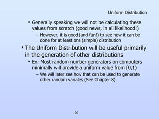 90
Uniform Distribution
• Generally speaking we will not be calculating these
values from scratch (good news, in all likelihood!)
– However, it is good (and fun!) to see how it can be
done for at least one (simple) distribution
The Uniform Distribution will be useful primarily
in the generation of other distributions
• Ex: Most random number generators on computers
minimally will provide a uniform value from [0,1)
– We will later see how that can be used to generate
other random variates (See Chapter 8)
 