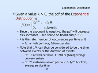 91
Exponential Distribution
Given a value  > 0, the pdf of the Exponential
Distribution is
• Since the exponent is negative, the pdf will decrease
as x increases – see shape on board and p. 191
•  is the rate: number of occurrences per time unit
– Ex: arrivals per hour; failures per day
• Note that 1/ can thus be considered to be the time
between events or the duration of events
– Ex: 10 arrivals per hour  1/10 hr (6min) average
between arrivals
– Ex: 20 customers served per hour  1/20 hr (3min)
average service time


 


otherwise
x
e
x
f
x
,
0
0
,
)
(


 