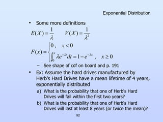 92
Exponential Distribution
• Some more definitions
– See shape of cdf on board and p. 191
• Ex: Assume the hard drives manufactured by
Herb's Hard Drives have a mean lifetime of 4 years,
exponentially distributed
a) What is the probability that one of Herb's Hard
Drives will fail within the first two years?
b) What is the probability that one of Herb's Hard
Drives will last at least 8 years (or twice the mean)?















x
x
t
x
e
dt
e
x
x
F
X
V
X
E
0
2
0
,
1
0
,
0
)
(
1
)
(
1
)
(





 