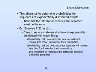 99
Erlang Distribution
• This allows us to determine probabilities for
sequences of exponentially distributed events
– Note that the rates for all events in the sequence
must be the same
• Ex: Exercise 5.21 in text
– Time to serve a customer at a bank is exponentially
distributed with mean 50 sec
a)Probability that two customers in a row will each
require less than 1 minute for their transaction
b)Probability that the two customers together will require
less than 2 minutes for their transactions
– It is important to recognize the difference between
these two problems
 