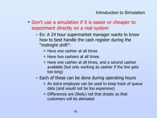 16
Introduction to Simulation
• Don't use a simulation if it is easier or cheaper to
experiment directly on a real system
...
