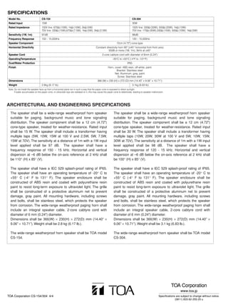SPECIFICATIONS
Model No.                         CS-154                                                                                          CS-304
Rated Input                       15W                                                                                             30W
Rated Impedance                   100V line: 670Ω (15W), 1kΩ (10W), 2kΩ (5W)                                                      100V line: 330Ω (30W), 500Ω (20W), 1kΩ (10W)
                                  70V line: 330Ω (15W),670Ω (7.5W), 1kΩ (5W), 2kΩ (2.5W)                                          70V line: 170Ω (30W),330Ω (15W), 500Ω (10W), 1kΩ (5W)
Sensitivity (1W, 1m)              97dB                                                                                            98dB
Frequency Response                150 – 15,000Hz                                                                                  120 – 15,000Hz
Speaker Component                                                                                                12cm (4.72") cone-type
Horizontal Directivity                                                                     Constant directivity horn 90° (±45° horizontal from front axis)
                                                                                                      93dB or more (1W, 1m), 3kHz at ±45°
Speaker Cord                                                                                      2-core cabtyre cord with diameter of 6mm (0.24")
OperatingTemperature                                                                                         –20°C to +55°C (-4°F to -131°F)
Dust/Water Protection                                                                                                       IP65
Finish                                                                                                  Horn, cover: ABS resin, off-white, paint
                                                                                                               Bracket: Stainless steel
                                                                                                              Net: Aluminum, gray, paint
                                                                                                                Screw: Stainless steel
Dimensions                                                                                   366 (W) × 230 (H) × 272 (D) mm (14.40” × 9.06” × 10.71”)
Weight                            2.8kg (6.17 lb)                                                                                 3.1kg (6.83 lb)
Note: Do not install the speaker face-up from a horizontal plane nor in such a way that the paper cone is exposed to direct sunlight.
      If water accumulates on the paper cone, or ultraviolet rays are radiated on it, this may cause the paper cone to deteriorate, leading to speaker malfunction.




ARCHITECTURAL AND ENGINEERING SPECIFICATIONS
  The speaker shall be a wide-range weatherproof horn speaker                                                 The speaker shall be a wide-range weatherproof horn speaker
  suitable for paging, background music and tone signaling                                                    suitable for paging, background music and tone signaling
  distribution. The speaker component shall be a 12 cm (4.72")                                                distribution. The speaker component shall be a 12 cm (4.72")
  cone-type speaker, treated for weather-resistance. Rated input                                              cone-type speaker, treated for weather-resistance. Rated input
  shall be 15 W. The speaker shall include a transformer having                                               shall be 30 W. The speaker shall include a transformer having
  multiple taps (5W, 10W, 15W at 100 V and 2.5W, 5W, 7.5W,                                                    multiple taps (10W, 20W, 30W at 100 V and 5W, 10W, 15W,
  15W at 70V). The sensitivity at a distance of 1m with a 1W input                                            30W at 70V). The sensitivity at a distance of 1m with a 1W input
  level applied shall be 97 dB. The speaker shall have a                                                      level applied shall be 98 dB. The speaker shall have a
  frequency response of 150 - 15 kHz. Horizontal and vertical                                                 frequency response of 120 - 15 kHz. Horizontal and vertical
  dispersion at –6 dB below the on-axis reference at 2 kHz shall                                              dispersion at –6 dB below the on-axis reference at 2 kHz shall
  be 110° (H) x 85° (V).                                                                                      be 100° (H) x 85° (V).

  The speaker shall have a IEC 529 splash-proof rating of IP65.                                               The speaker shall have a IEC 529 splash-proof rating of IP65.
  The speaker shall have an operating temperature of -20° C to                                                The speaker shall have an operating temperature of -20° C to
  +55° C (-4° F to 131° F). The speaker enclosure shall be                                                    +55° C (-4° F to 131° F). The speaker enclosure shall be
  constructed of ABS resin and coated with polyurethane resin                                                 constructed of ABS resin and coated with polyurethane resin
  paint to resist long-term exposure to ultraviolet light. The grille                                         paint to resist long-term exposure to ultraviolet light. The grille
  shall be constructed of a protective aluminum net to prevent                                                shall be constructed of a protective aluminum net to prevent
  damage, gray paint. All mounting hardware, including screws                                                 damage, gray paint. All mounting hardware, including screws
  and bolts, shall be stainless steel, which protects the speaker                                             and bolts, shall be stainless steel, which protects the speaker
  from corrosion. The wide-range weatherproof paging horn shall                                               from corrosion. The wide-range weatherproof paging horn shall
  include an integral speaker cable, 2-core cabtyre cord with                                                 include an integral speaker cable, 2-core cabtyre cord with
  diameter of 6 mm (0.24") diameter.                                                                          diameter of 6 mm (0.24") diameter.
  Dimensions shall be 366(W) × 230(H) × 272(D) mm (14.40” ×                                                   Dimensions shall be 366(W) × 230(H) × 272(D) mm (14.40” ×
  9.06” × 10.71”). Weight shall be 2.8 kg (6.17 lb.).                                                         9.06” × 10.71”). Weight shall be 3.1 kg (6.83 lb.).

  The wide-range weatherproof horn speaker shall be TOA model                                                 The wide-range weatherproof horn speaker shall be TOA model
  CS-154.                                                                                                     CS-304.




                                                                                                                                                                       TOA Corporation
                                                                                                                                                                               www.toa.jp
TOA Corporation CS-154/304 4/4                                                                                                                               Specifications are subject to change without notice.
                                                                                                                                                                           (0811) 833-62-255-20 u
 