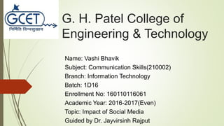 G. H. Patel College of
Engineering & Technology
Name: Vashi Bhavik
Subject: Communication Skills(210002)
Branch: Information Technology
Batch: 1D16
Enrollment No: 160110116061
Academic Year: 2016-2017(Even)
Topic: Impact of Social Media
Guided by Dr. Jayvirsinh Rajput
 