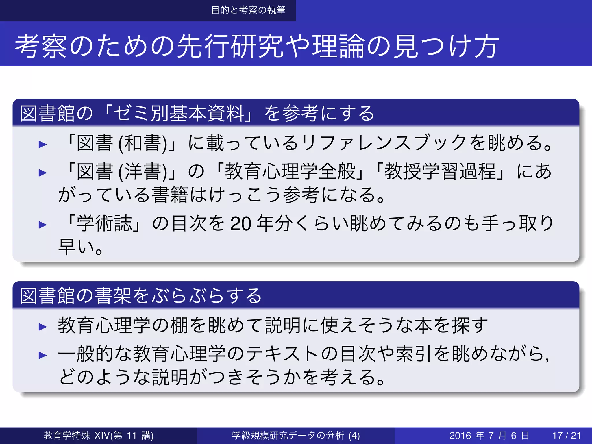 目的と考察の執筆
考察のための先行研究や理論の見つけ方
図書館の「ゼミ別基本資料」を参考にする
「図書 (和書)」に載っているリファレンスブックを眺める。
「図書 (洋書)」の「教育心理学全般」「教授学習過程」にあ
がっている書籍はけっこう参考になる。
「学術誌」の目次を 20 年分くらい眺めてみるのも手っ取り
早い。
図書館の書架をぶらぶらする
教育心理学の棚を眺めて説明に使えそうな本を探す
一般的な教育心理学のテキストの目次や索引を眺めながら，
どのような説明がつきそうかを考える。
教育学特殊 XIV(第 11 講) 学級規模研究データの分析 (4) 2016 年 7 月 6 日 17 / 21
 