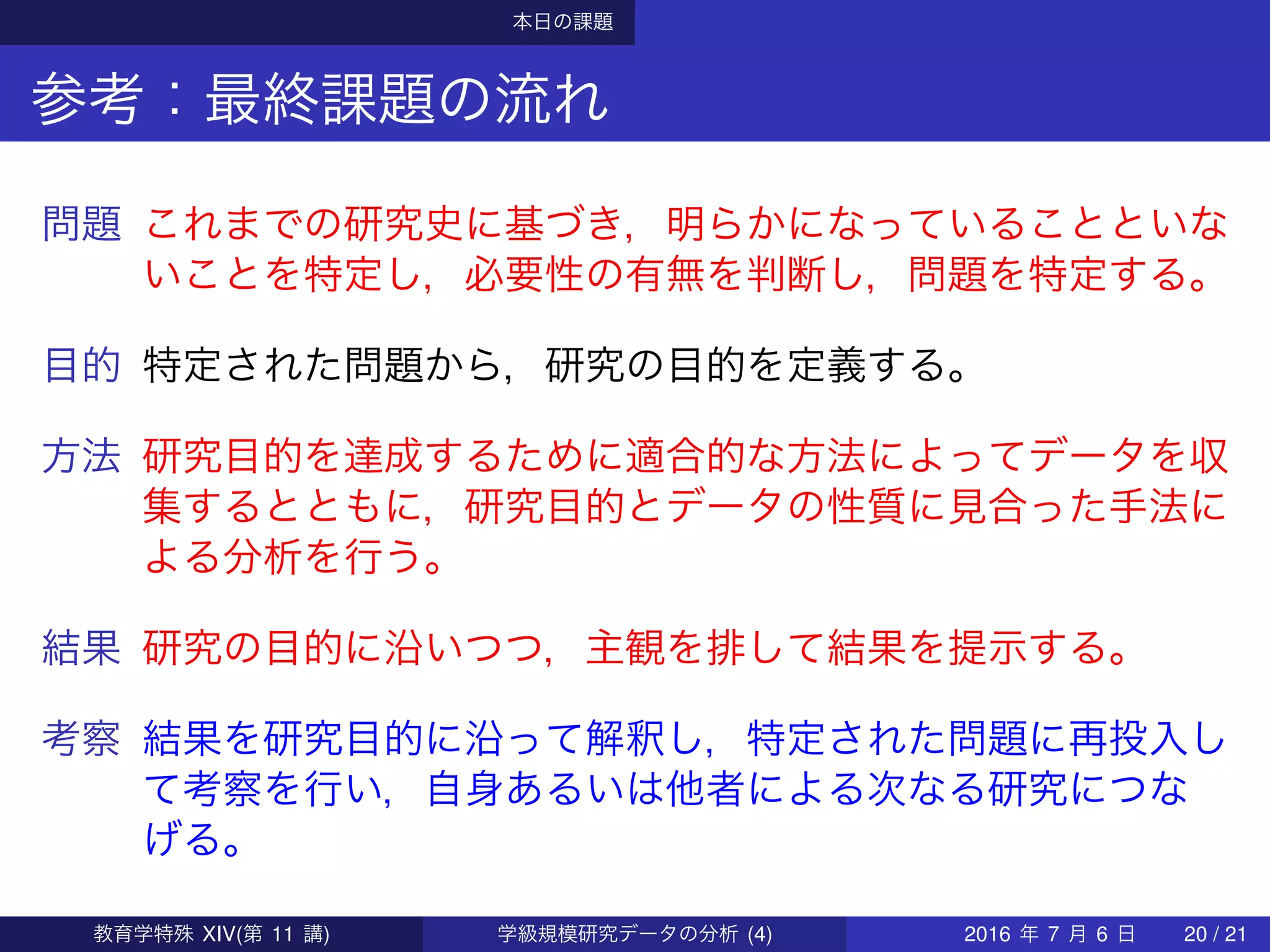 本日の課題
参考：最終課題の流れ
問題 これまでの研究史に基づき，明らかになっていることといな
いことを特定し，必要性の有無を判断し，問題を特定する。
目的 特定された問題から，研究の目的を定義する。
方法 研究目的を達成するために適合的な方法によってデータを収
集するとともに，研究目的とデータの性質に見合った手法に
よる分析を行う。
結果 研究の目的に沿いつつ，主観を排して結果を提示する。
考察 結果を研究目的に沿って解釈し，特定された問題に再投入し
て考察を行い，自身あるいは他者による次なる研究につな
げる。
教育学特殊 XIV(第 11 講) 学級規模研究データの分析 (4) 2016 年 7 月 6 日 20 / 21
 