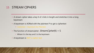 STREAM CIPHERS
• A stream cipher takes a key K of n bits in length and stretches it into a long
keystream
• A keystream is XORed with the plaintext P to get a ciphertext
• Ciphertext = Keystream Xor Plaintext
• The function of streamcipher: StreamCipher(K) = S
• Where K is the key and S is the keystream
• A keystream is NOT a cipher text
15
 