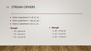 STREAM CIPHERS
• Encrypt
• C0 = p0 xor s0
• C1 = p1 xor s1
• C2 = p2 xor s2
16
 Given a keystream S= s0, s1, s2 ….
 Given a plaintext P = p0, p1, p2…..
 Given a ciphertext C=c0, c1, c2…
 Decrypt
 p0 = c0 xor s0
 p1 = c1 xor s1
 p2 = c2 xor s2
 