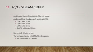 A5/1 - STREAM CIPHER
• A5/1 is used for confidentiality in GSM cell phone
• A5/1 uses 3 liner feedback shift registers (LFSR)
• LFSR X holds 19 bits
• LFSR Y holds 22 bits
• LFSR Z holds 23 bits
• So, LFSR hold total of 64 bits
• Key of A5/1, K holds 64 bits
• The key is used as the initial fill of the 3 registers
• Key = initial value of 3 registers
18
 