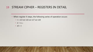 STREAM CIPHER – REGISTERS IN DETAIL
• When register X steps, the following series of operation occurs:
• t = x13 xor x16 xor x17 xor x18
• xi = x(i-1)
• x0 = t
19
 