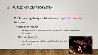 PUBLIC KEY CRYPTOSYSTEM
• Public key crypto-sys is based on a trap-door one-way
function.
• Trap-door features
• an attacker can not use the public information to recover private
information
• One-way features
• Easy to compute 𝑝𝑞 get 𝑁 , but difficult to find out 𝑝𝑞 from 𝑁
• Hash function
26
 