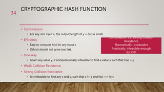 CRYPTOGRAPHIC HASH FUNCTION
• Compression
• For any size input x, the output length of y = h(x) is small.
• Efficiency
• Easy to compute h(x) for any input x
• O(h(x)) should not grow too fast.
• One-way
• Given any value y, it computationally infeasible to find a value x such that h(x) = y
• Weak Collision Resistance
• Strong Collision Resistance
• It’s infeasible to find any x and y, such that x != y and h(x) == h(y)
34
Compression v.s. Strong Collison
Resistance
Theoretically: contradict
Practically: infeasible enough
So, OK!
 