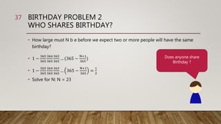 BIRTHDAY PROBLEM 2
WHO SHARES BIRTHDAY?
• How large must N b e before we expect two or more people will have the same
birthday?
• 1 −
365
365
364
365
363
365
… (365 −
N+1
365
)
• 1 −
365
365
364
365
363
365
… 365 −
N+1
365
=
1
2
• Solve for N: N = 23
37
Does anyone share
Birthday ?
 