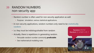 RANDOM NUMBERS
non-security app
• Random number is often used for non-security application as well.
• Purpose: simulation, various statistical applications.
• In non-security applications, random numbers only need to be statistically
random
• i.e. they must be indistinguishable from random
• Actually, there is repetitions in generating random.
• Persuade-random number commonly predictable
• See mathematical modeling note
39
Random だけど
Random じゃなかった！
出典: となりのトトロ （さつきとメイ）
 