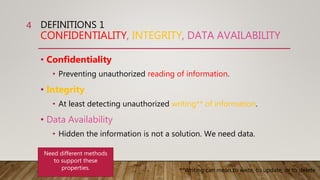 DEFINITIONS 1
CONFIDENTIALITY, INTEGRITY, DATA AVAILABILITY
• Confidentiality
• Preventing unauthorized reading of information.
• Integrity
• At least detecting unauthorized writing** of information.
• Data Availability
• Hidden the information is not a solution. We need data.
4
Need different methods
to support these
properties. **Writing can mean to write, to update, or to delete
 