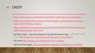 CREDIT
• https://www.supinfo.com/articles/single/3654-modern-type-of-cryptography
• http://www.stealthcopter.com/blog/2010/01/python-cryptography-decoding-a-
caesar-shift-frequency-analysis/
• https://clipartfest.com/categories/view/9acd078310c7d1d137c81e8cac2bb3ce563
1a97b/signing-paper-clipart.html
• By Matt_Crypto - http://en.wikipedia.org/wiki/File:Caesar3.png, パブリック・ドメ
イン, https://commons.wikimedia.org/w/index.php?curid=30693472
• Gif anime http://popkey.co/m/AoZ7p-evil-witch-trapdoor
• One time Pad image: https://pt.slideshare.net/fadwa_stuka/lecture-2-12758871
45
 