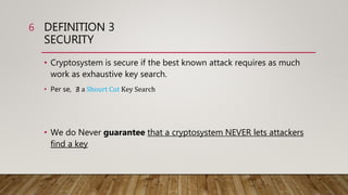 DEFINITION 3
SECURITY
• Cryptosystem is secure if the best known attack requires as much
work as exhaustive key search.
• Per se, ∄ a Shourt Cut Key Search
• We do Never guarantee that a cryptosystem NEVER lets attackers
find a key
6
 