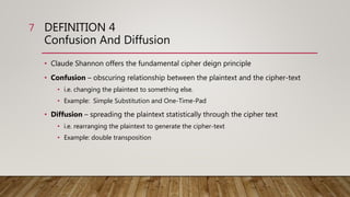 DEFINITION 4
Confusion And Diffusion
• Claude Shannon offers the fundamental cipher deign principle
• Confusion – obscuring relationship between the plaintext and the cipher-text
• i.e. changing the plaintext to something else.
• Example: Simple Substitution and One-Time-Pad
• Diffusion – spreading the plaintext statistically through the cipher text
• i.e. rearranging the plaintext to generate the cipher-text
• Example: double transposition
7
 