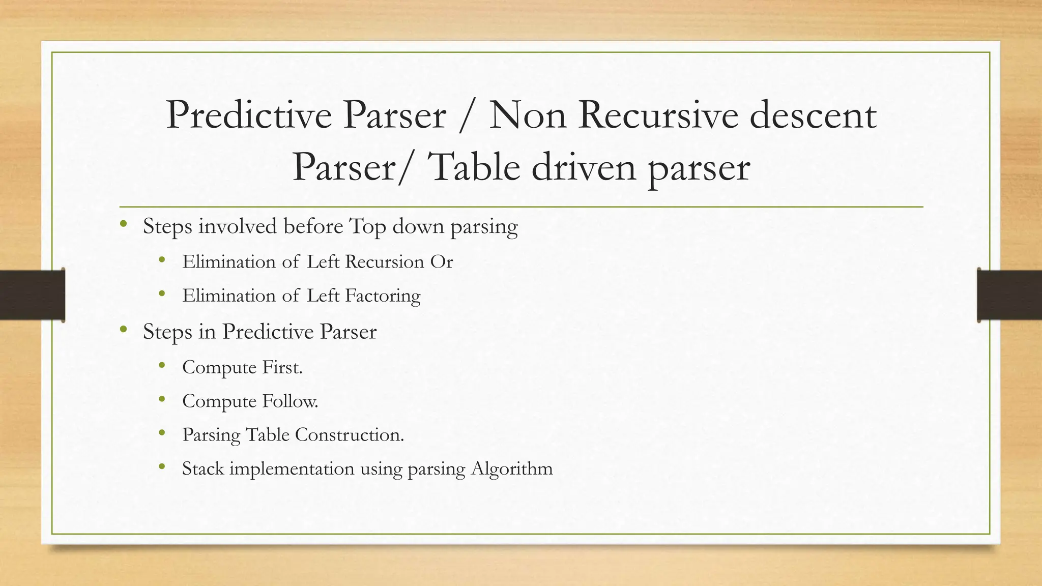 Predictive Parser / Non Recursive descent
Parser/ Table driven parser
• Steps involved before Top down parsing
• Elimination of Left Recursion Or
• Elimination of Left Factoring
• Steps in Predictive Parser
• Compute First.
• Compute Follow.
• Parsing Table Construction.
• Stack implementation using parsing Algorithm
 