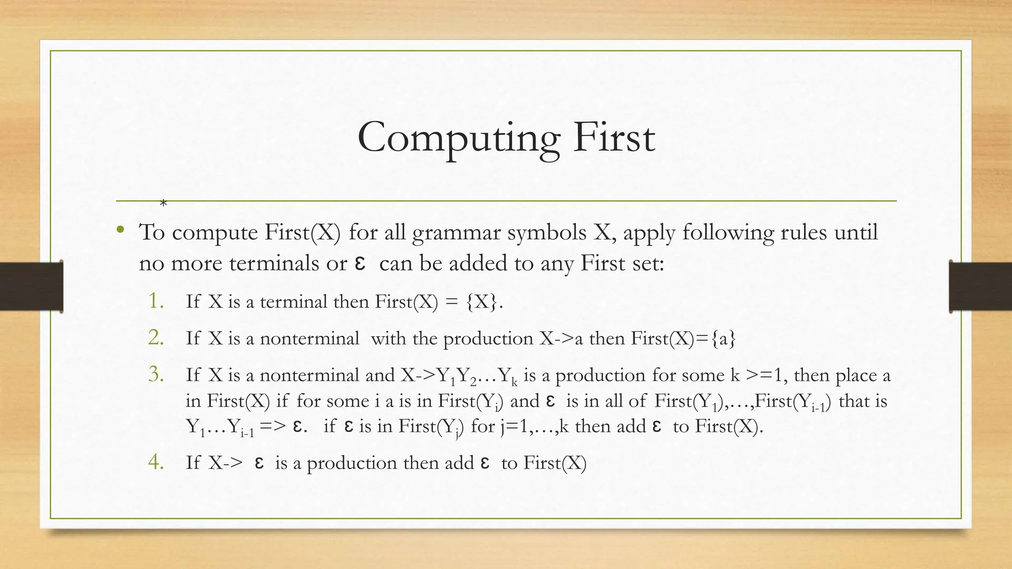 Computing First
• To compute First(X) for all grammar symbols X, apply following rules until
no more terminals or ɛ can be added to any First set:
1. If X is a terminal then First(X) = {X}.
2. If X is a nonterminal with the production X->a then First(X)={a}
3. If X is a nonterminal and X->Y1Y2…Yk is a production for some k >=1, then place a
in First(X) if for some i a is in First(Yi) and ɛ is in all of First(Y1),…,First(Yi-1) that is
Y1…Yi-1 => ɛ. if ɛ is in First(Yj) for j=1,…,k then add ɛ to First(X).
4. If X-> ɛ is a production then add ɛ to First(X)
*
 