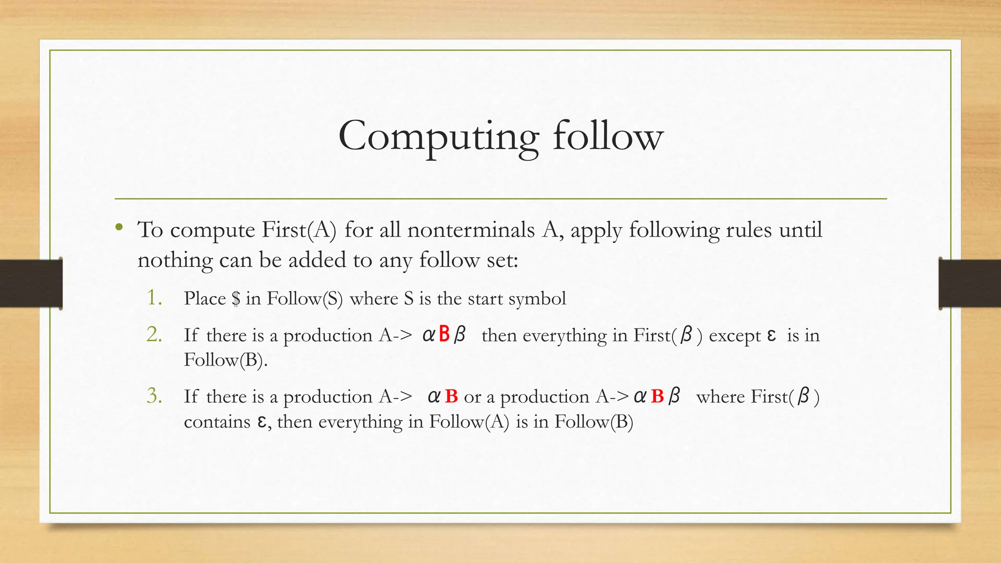 Computing follow
• To compute First(A) for all nonterminals A, apply following rules until
nothing can be added to any follow set:
1. Place $ in Follow(S) where S is the start symbol
2. If there is a production A-> αBβ then everything in First(β) except ɛ is in
Follow(B).
3. If there is a production A-> αB or a production A->αBβ where First(β)
contains ɛ, then everything in Follow(A) is in Follow(B)
 