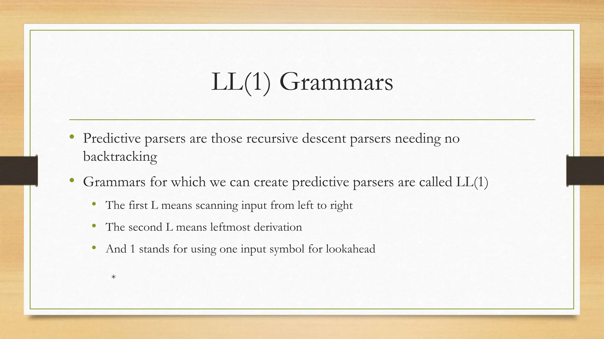 LL(1) Grammars
• Predictive parsers are those recursive descent parsers needing no
backtracking
• Grammars for which we can create predictive parsers are called LL(1)
• The first L means scanning input from left to right
• The second L means leftmost derivation
• And 1 stands for using one input symbol for lookahead
*
 