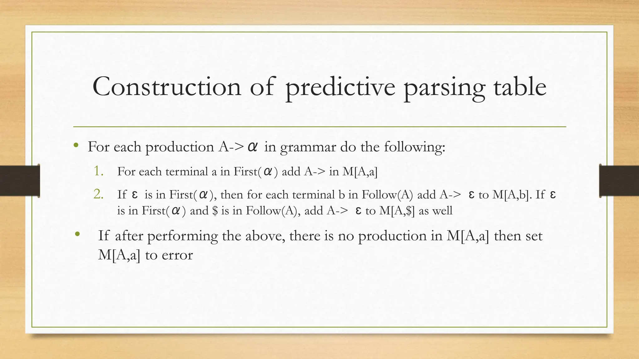 Construction of predictive parsing table
• For each production A->α in grammar do the following:
1. For each terminal a in First(α) add A-> in M[A,a]
2. If ɛ is in First(α), then for each terminal b in Follow(A) add A-> ɛ to M[A,b]. If ɛ
is in First(α) and $ is in Follow(A), add A-> ɛ to M[A,$] as well
• If after performing the above, there is no production in M[A,a] then set
M[A,a] to error
 