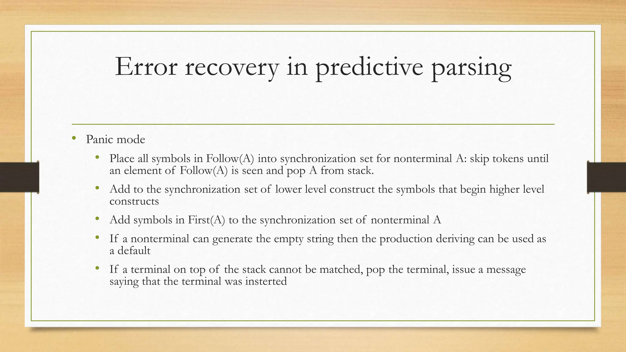 Error recovery in predictive parsing
• Panic mode
• Place all symbols in Follow(A) into synchronization set for nonterminal A: skip tokens until
an element of Follow(A) is seen and pop A from stack.
• Add to the synchronization set of lower level construct the symbols that begin higher level
constructs
• Add symbols in First(A) to the synchronization set of nonterminal A
• If a nonterminal can generate the empty string then the production deriving can be used as
a default
• If a terminal on top of the stack cannot be matched, pop the terminal, issue a message
saying that the terminal was insterted
 