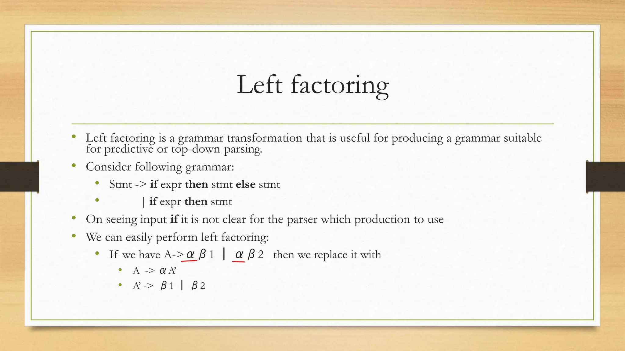 Left factoring
• Left factoring is a grammar transformation that is useful for producing a grammar suitable
for predictive or top-down parsing.
• Consider following grammar:
• Stmt -> if expr then stmt else stmt
• | if expr then stmt
• On seeing input if it is not clear for the parser which production to use
• We can easily perform left factoring:
• If we have A->αβ1 | αβ2 then we replace it with
• A -> αA’
• A’ -> β1 | β2
 