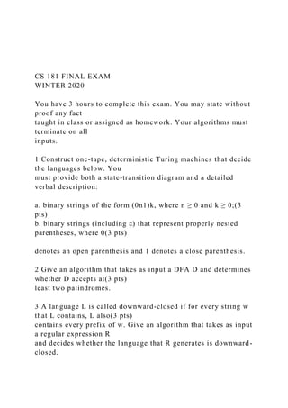 CS 181 FINAL EXAM
WINTER 2020
You have 3 hours to complete this exam. You may state without
proof any fact
taught in class or assigned as homework. Your algorithms must
terminate on all
inputs.
1 Construct one-tape, deterministic Turing machines that decide
the languages below. You
must provide both a state-transition diagram and a detailed
verbal description:
a. binary strings of the form (0n1)k, where n ≥ 0 and k ≥ 0;(3
pts)
b. binary strings (including ε) that represent properly nested
parentheses, where 0(3 pts)
denotes an open parenthesis and 1 denotes a close parenthesis.
2 Give an algorithm that takes as input a DFA D and determines
whether D accepts at(3 pts)
least two palindromes.
3 A language L is called downward-closed if for every string w
that L contains, L also(3 pts)
contains every prefix of w. Give an algorithm that takes as input
a regular expression R
and decides whether the language that R generates is downward-
closed.
 