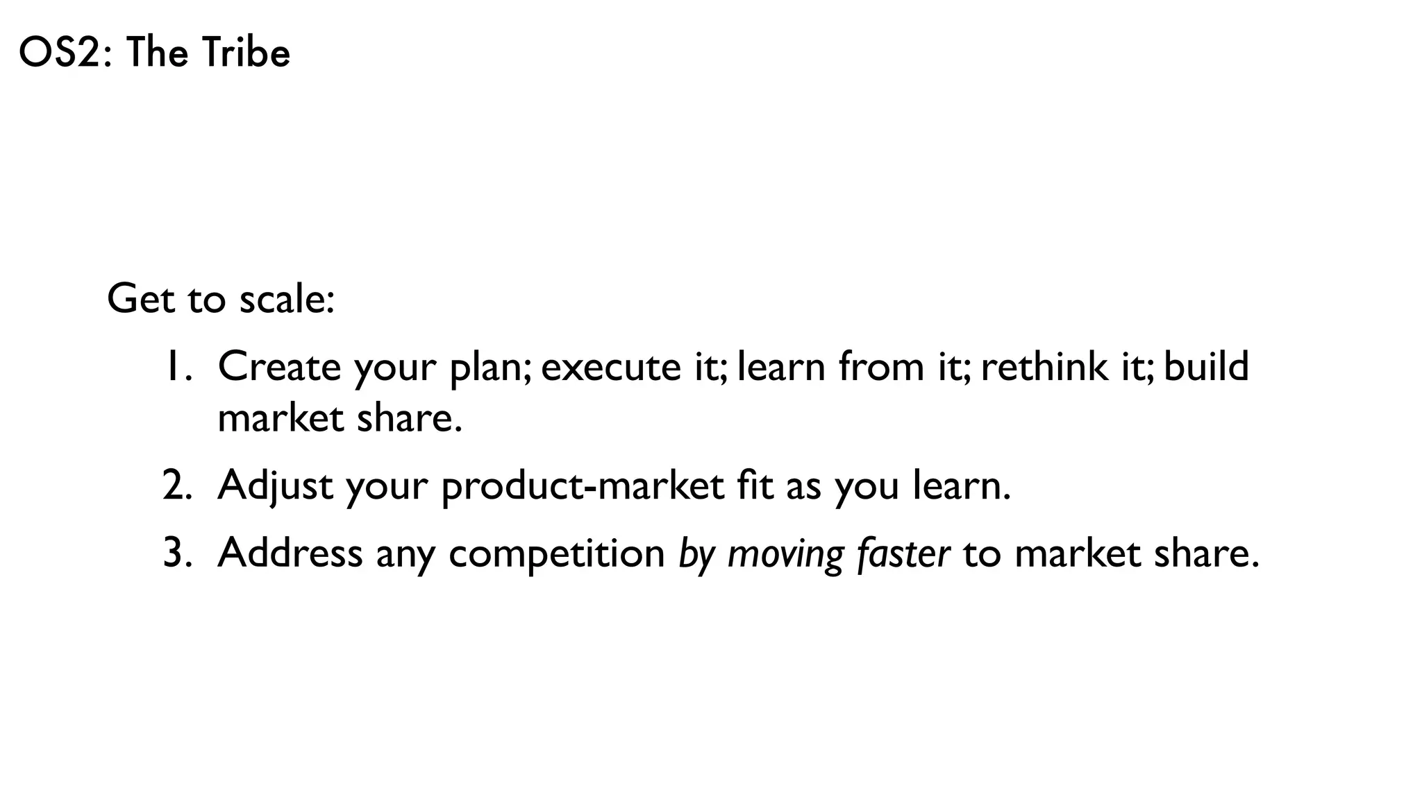OS2: The Tribe
Get to scale:
1. Create your plan; execute it; learn from it; rethink it; build
market share.
2. Adjust your product-market ﬁt as you learn.
3. Address any competition by moving faster to market share.
 