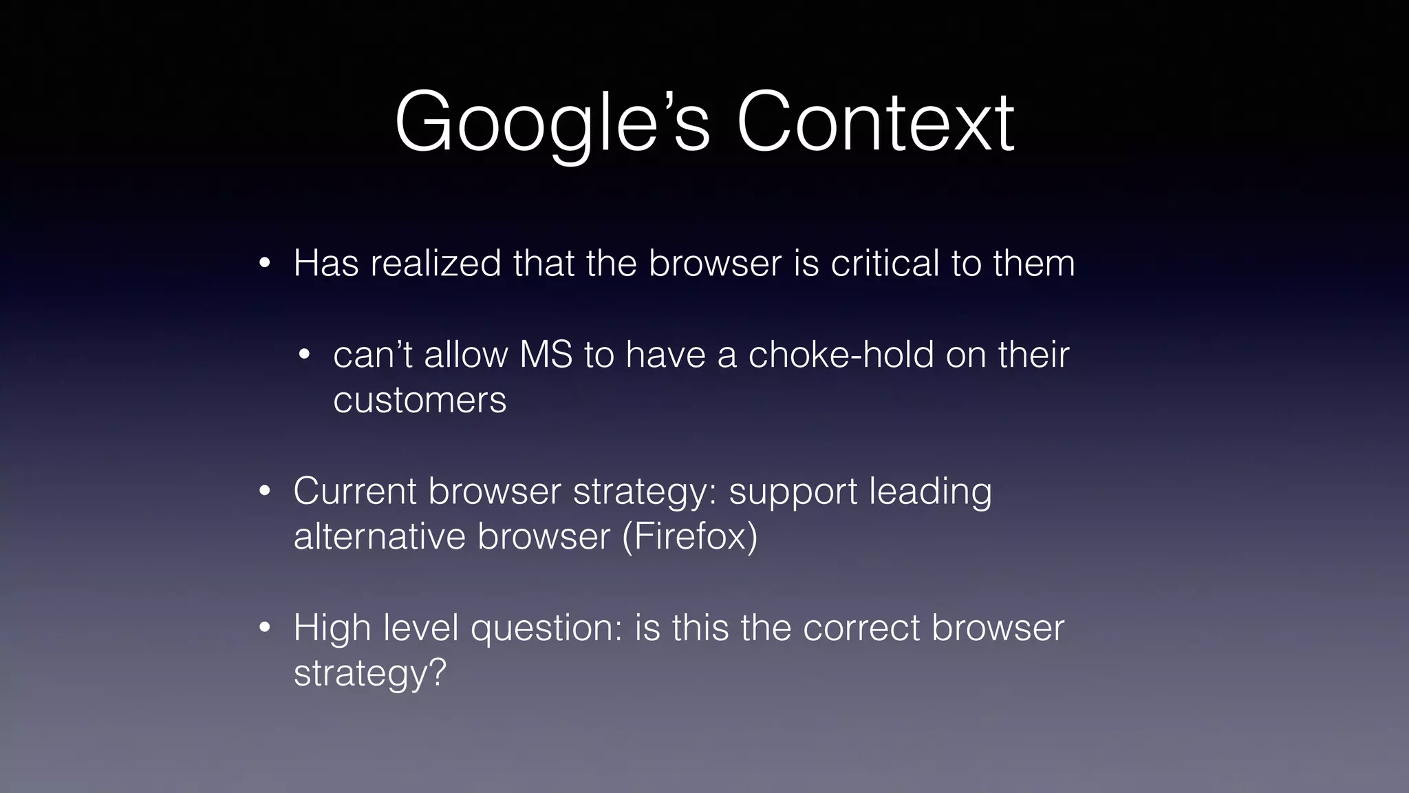 Google’s Context
• Has realized that the browser is critical to them
• can’t allow MS to have a choke-hold on their
customers
• Current browser strategy: support leading
alternative browser (Firefox)
• High level question: is this the correct browser
strategy?
 