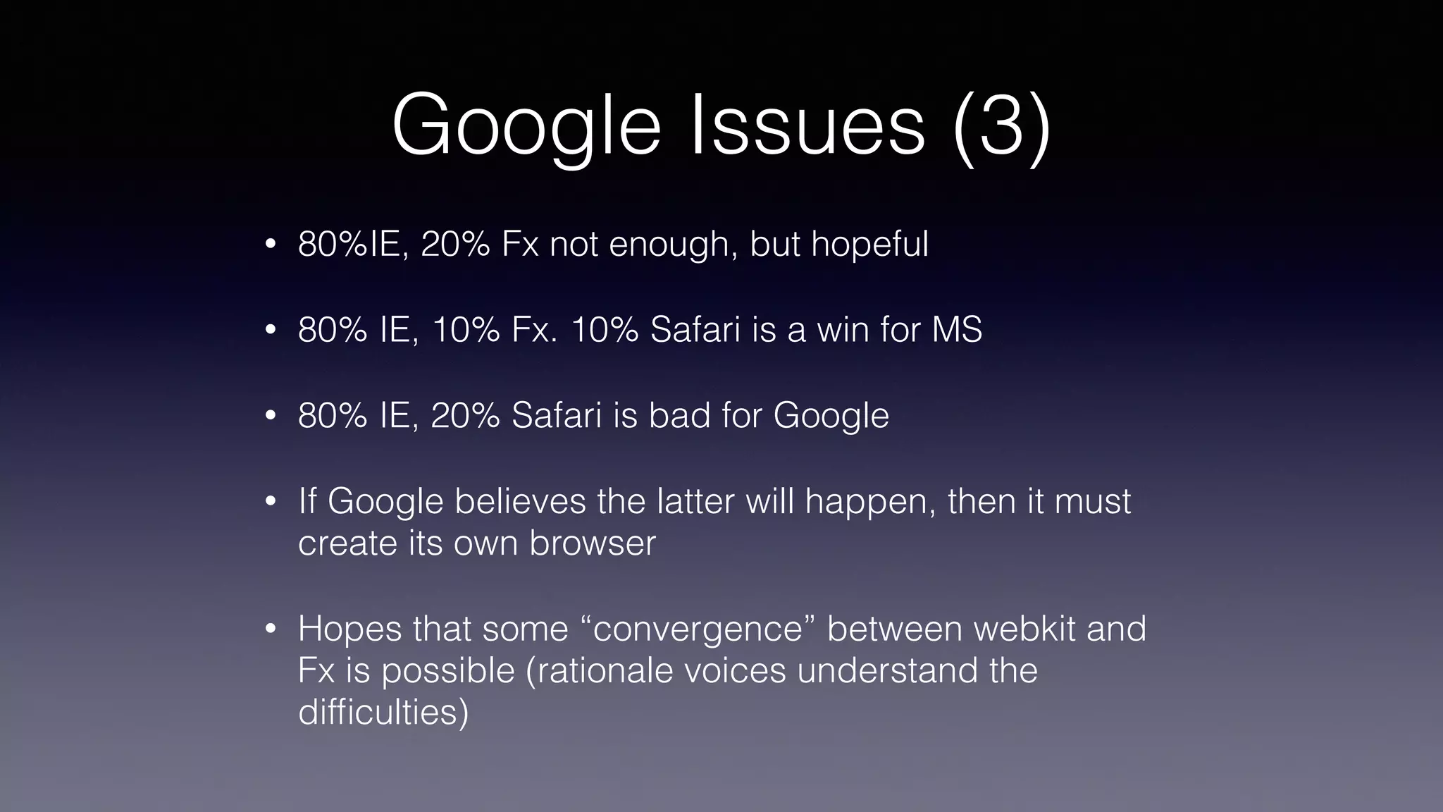 Google Issues (3)
• 80%IE, 20% Fx not enough, but hopeful
• 80% IE, 10% Fx. 10% Safari is a win for MS
• 80% IE, 20% Safari is bad for Google
• If Google believes the latter will happen, then it must
create its own browser
• Hopes that some “convergence” between webkit and
Fx is possible (rationale voices understand the
difﬁculties)
 