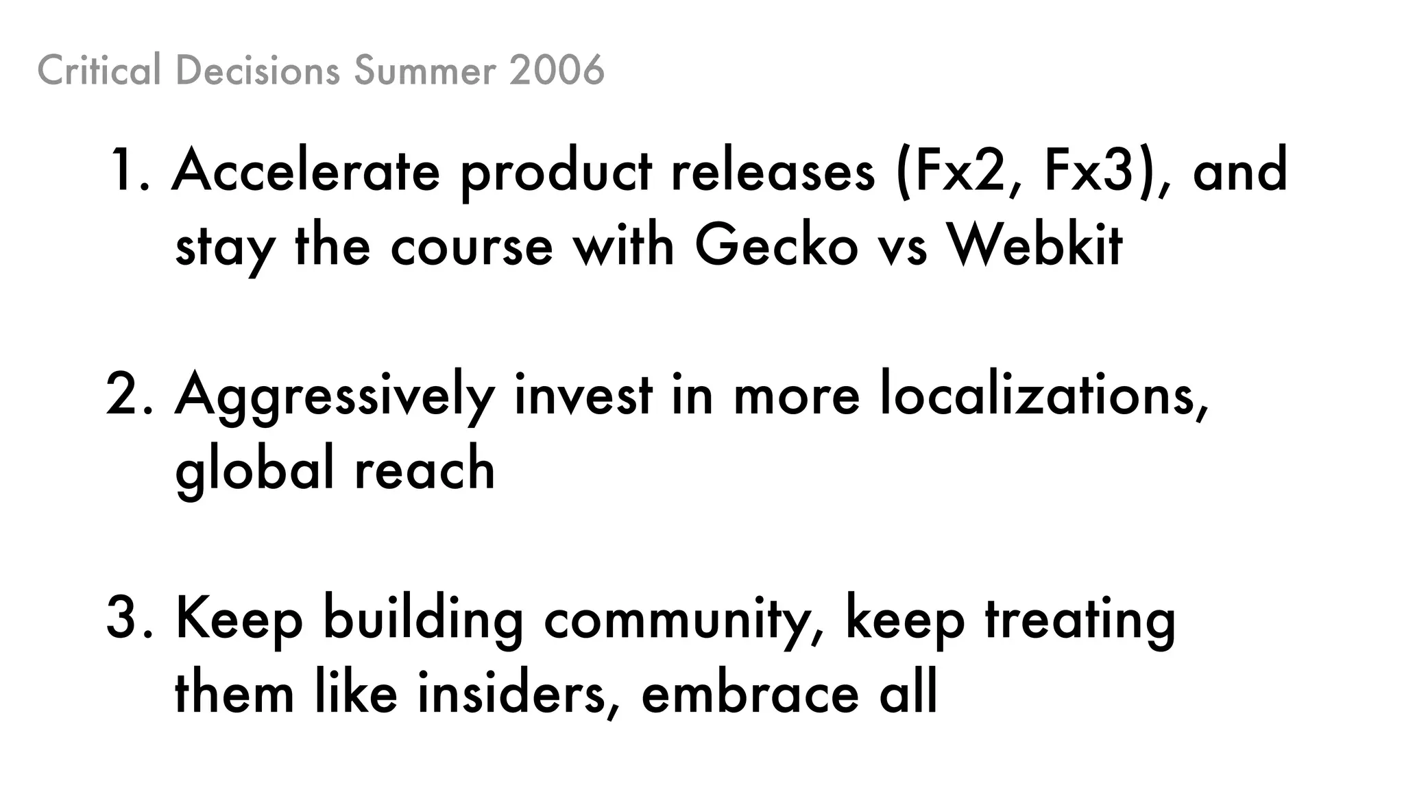 Critical Decisions Summer 2006
1. Accelerate product releases (Fx2, Fx3), and 
stay the course with Gecko vs Webkit 
2. Aggressively invest in more localizations,  
global reach
3. Keep building community, keep treating  
them like insiders, embrace all
 