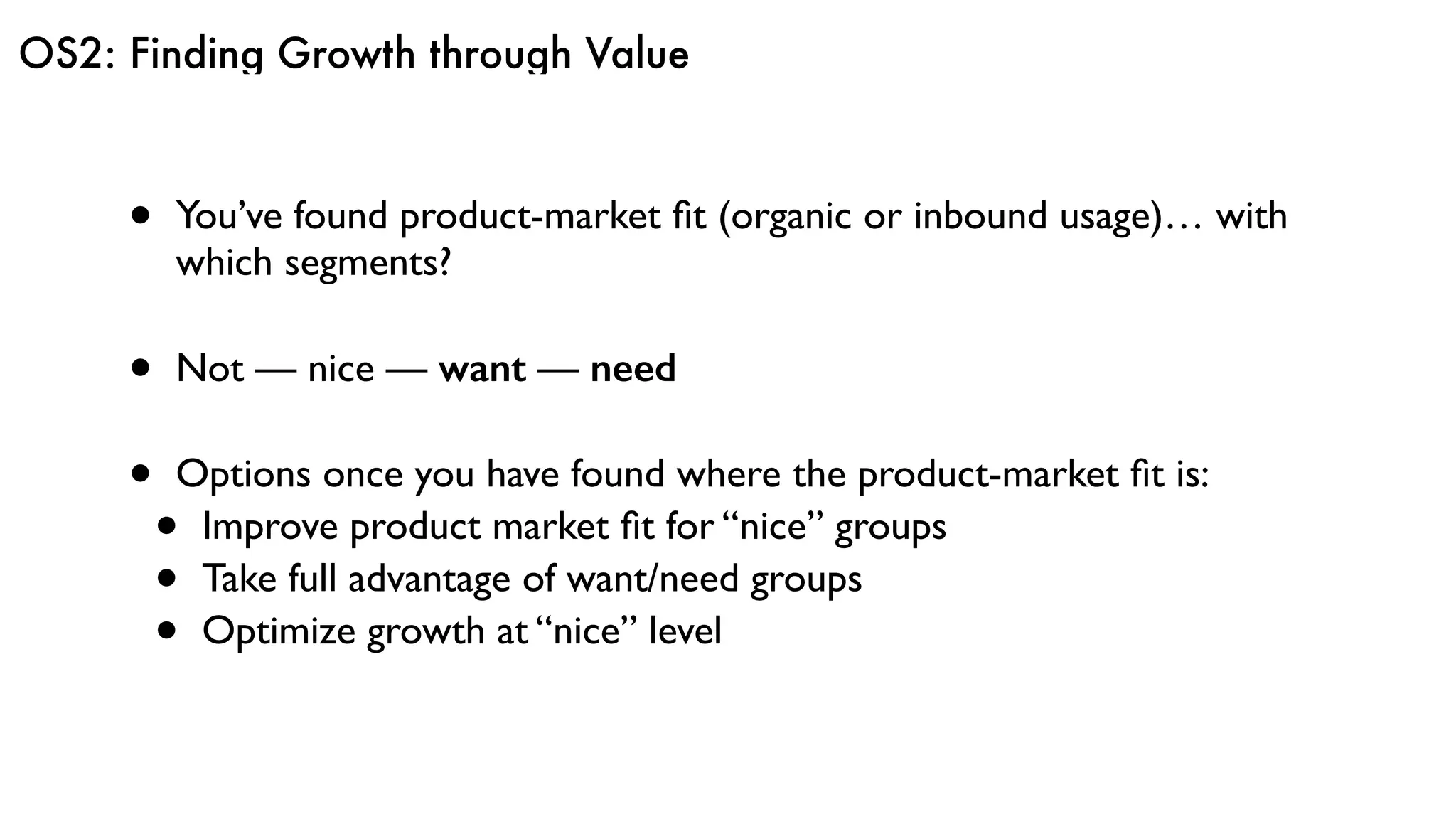 OS2: Finding Growth through Value
• You’ve found product-market ﬁt (organic or inbound usage)… with
which segments?
• Not — nice — want — need
• Options once you have found where the product-market ﬁt is:
• Improve product market ﬁt for “nice” groups
• Take full advantage of want/need groups
• Optimize growth at “nice” level
 