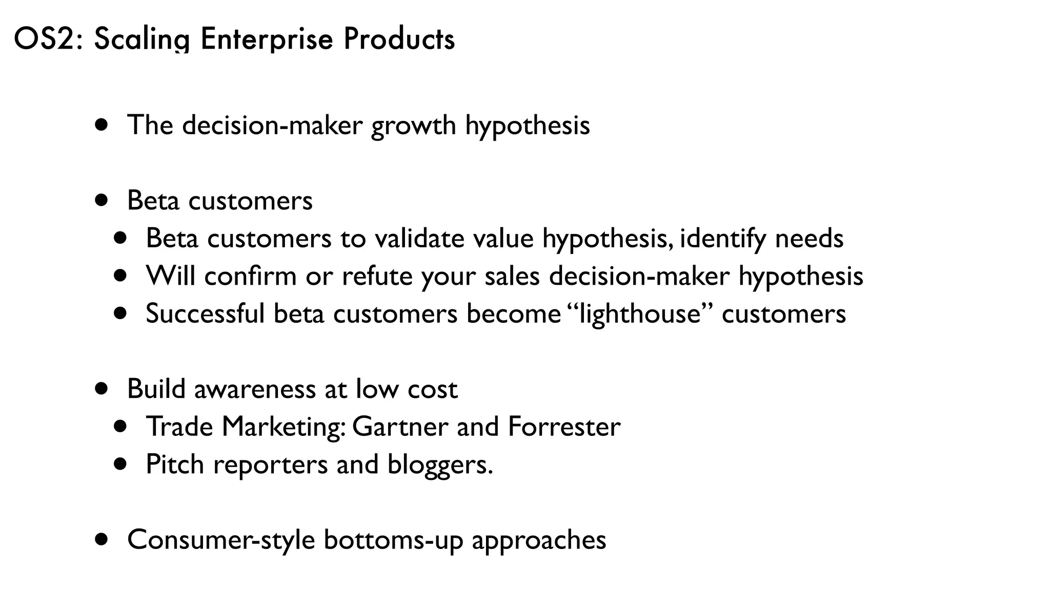 OS2: Scaling Enterprise Products
• The decision-maker growth hypothesis
• Beta customers
• Beta customers to validate value hypothesis, identify needs
• Will conﬁrm or refute your sales decision-maker hypothesis
• Successful beta customers become “lighthouse” customers
• Build awareness at low cost
• Trade Marketing: Gartner and Forrester
• Pitch reporters and bloggers.
• Consumer-style bottoms-up approaches
 