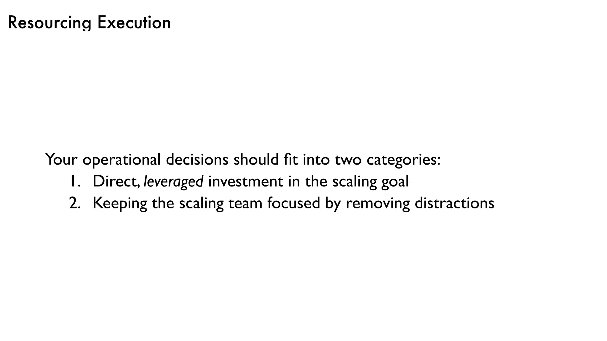 Resourcing Execution
Your operational decisions should ﬁt into two categories:
1. Direct, leveraged investment in the scaling goal
2. Keeping the scaling team focused by removing distractions
 