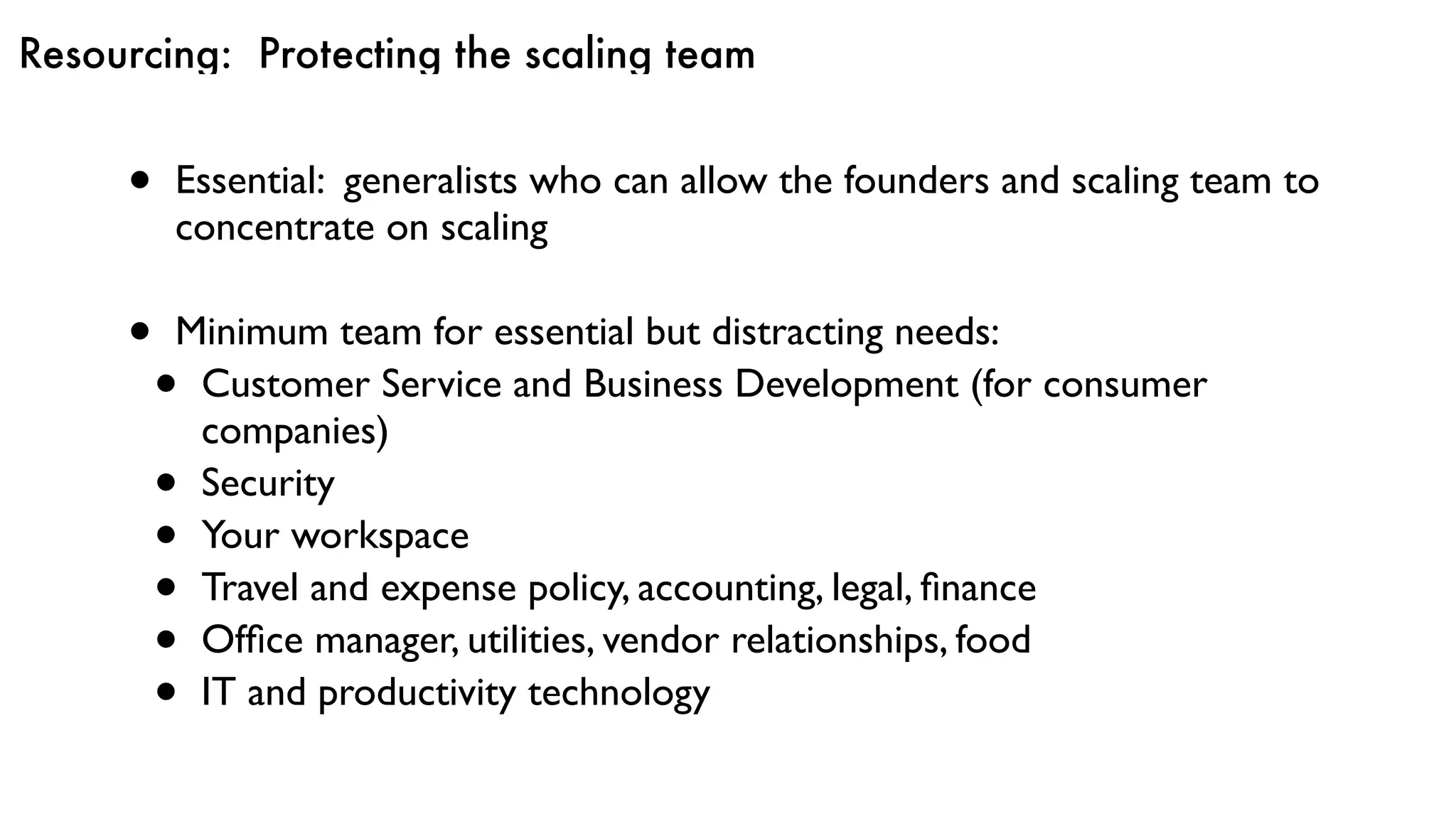 Resourcing: Protecting the scaling team
• Essential: generalists who can allow the founders and scaling team to
concentrate on scaling
• Minimum team for essential but distracting needs:
• Customer Service and Business Development (for consumer
companies)
• Security
• Your workspace
• Travel and expense policy, accounting, legal, ﬁnance
• Ofﬁce manager, utilities, vendor relationships, food
• IT and productivity technology
 