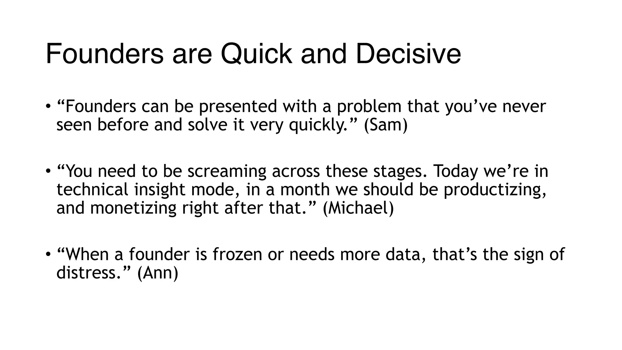 Founders are Quick and Decisive
• “Founders can be presented with a problem that you’ve never
seen before and solve it very quickly.” (Sam)
• “You need to be screaming across these stages. Today we’re in
technical insight mode, in a month we should be productizing,
and monetizing right after that.” (Michael)
• “When a founder is frozen or needs more data, that’s the sign of
distress.” (Ann)
 