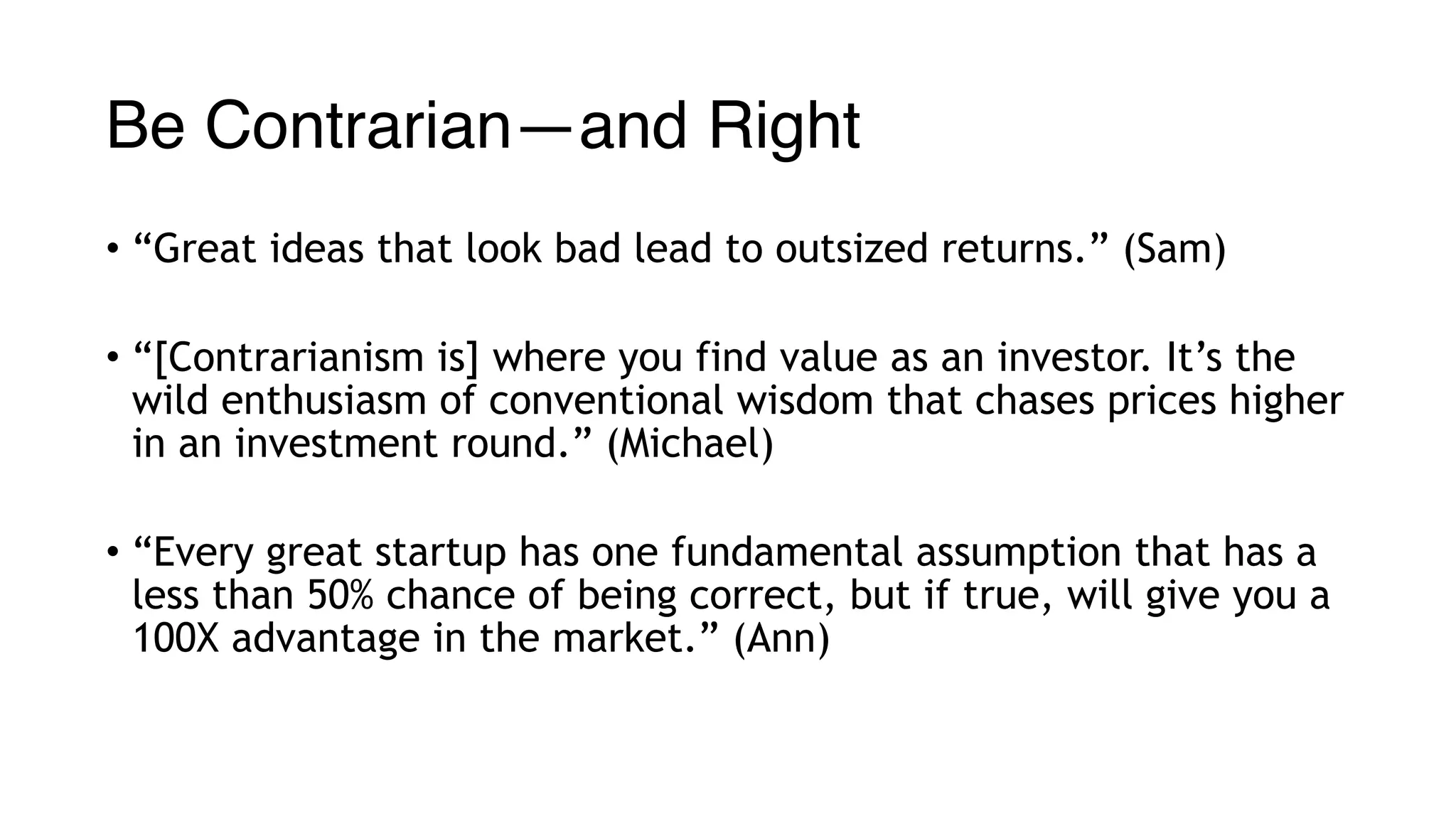 Be Contrarian—and Right
• “Great ideas that look bad lead to outsized returns.” (Sam)
• “[Contrarianism is] where you find value as an investor. It’s the
wild enthusiasm of conventional wisdom that chases prices higher
in an investment round.” (Michael)
• “Every great startup has one fundamental assumption that has a
less than 50% chance of being correct, but if true, will give you a
100X advantage in the market.” (Ann)
 