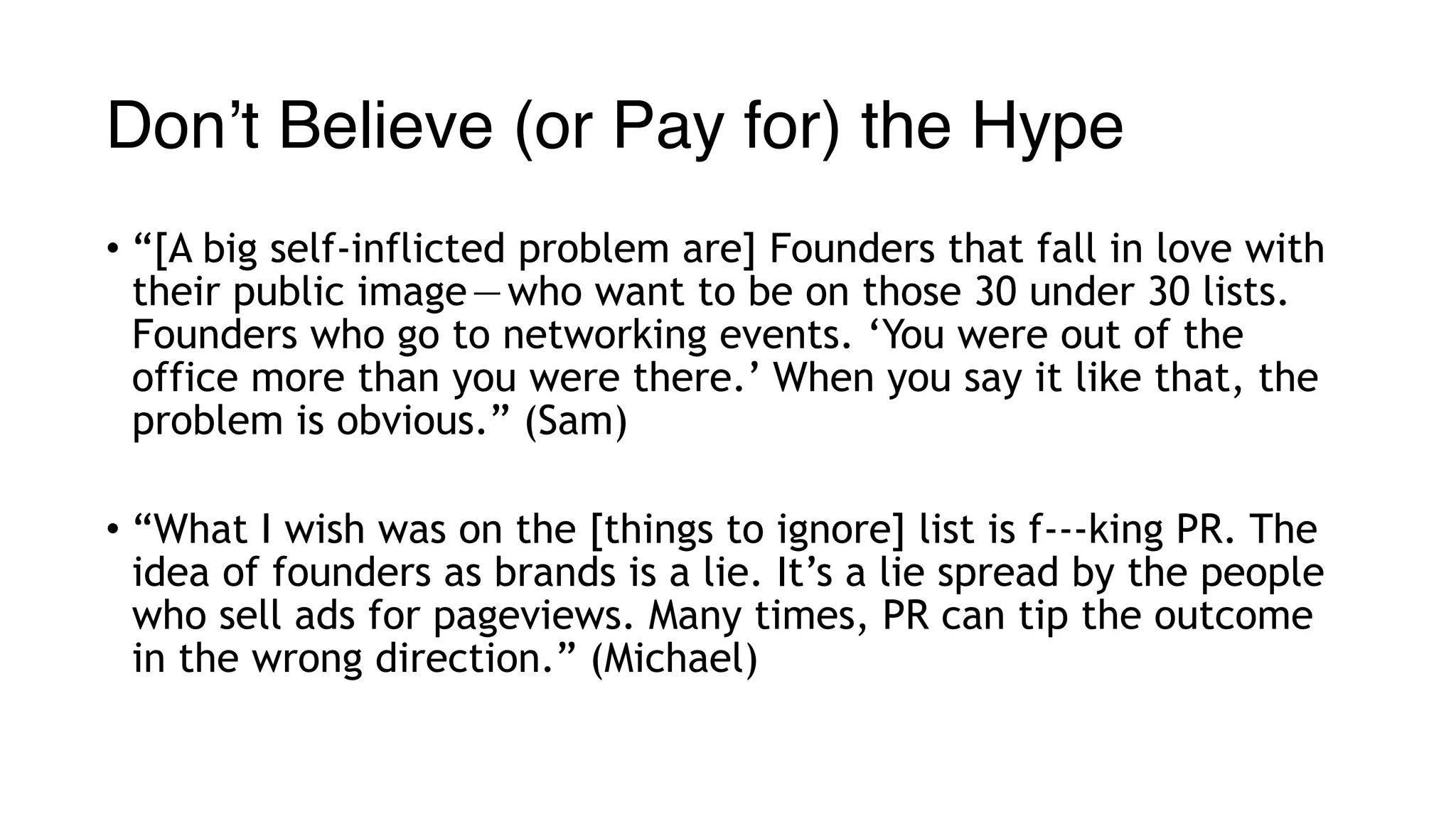 Don’t Believe (or Pay for) the Hype
• “[A big self-inflicted problem are] Founders that fall in love with
their public image — who want to be on those 30 under 30 lists.
Founders who go to networking events. ‘You were out of the
office more than you were there.’ When you say it like that, the
problem is obvious.” (Sam)
• “What I wish was on the [things to ignore] list is f---king PR. The
idea of founders as brands is a lie. It’s a lie spread by the people
who sell ads for pageviews. Many times, PR can tip the outcome
in the wrong direction.” (Michael)
 