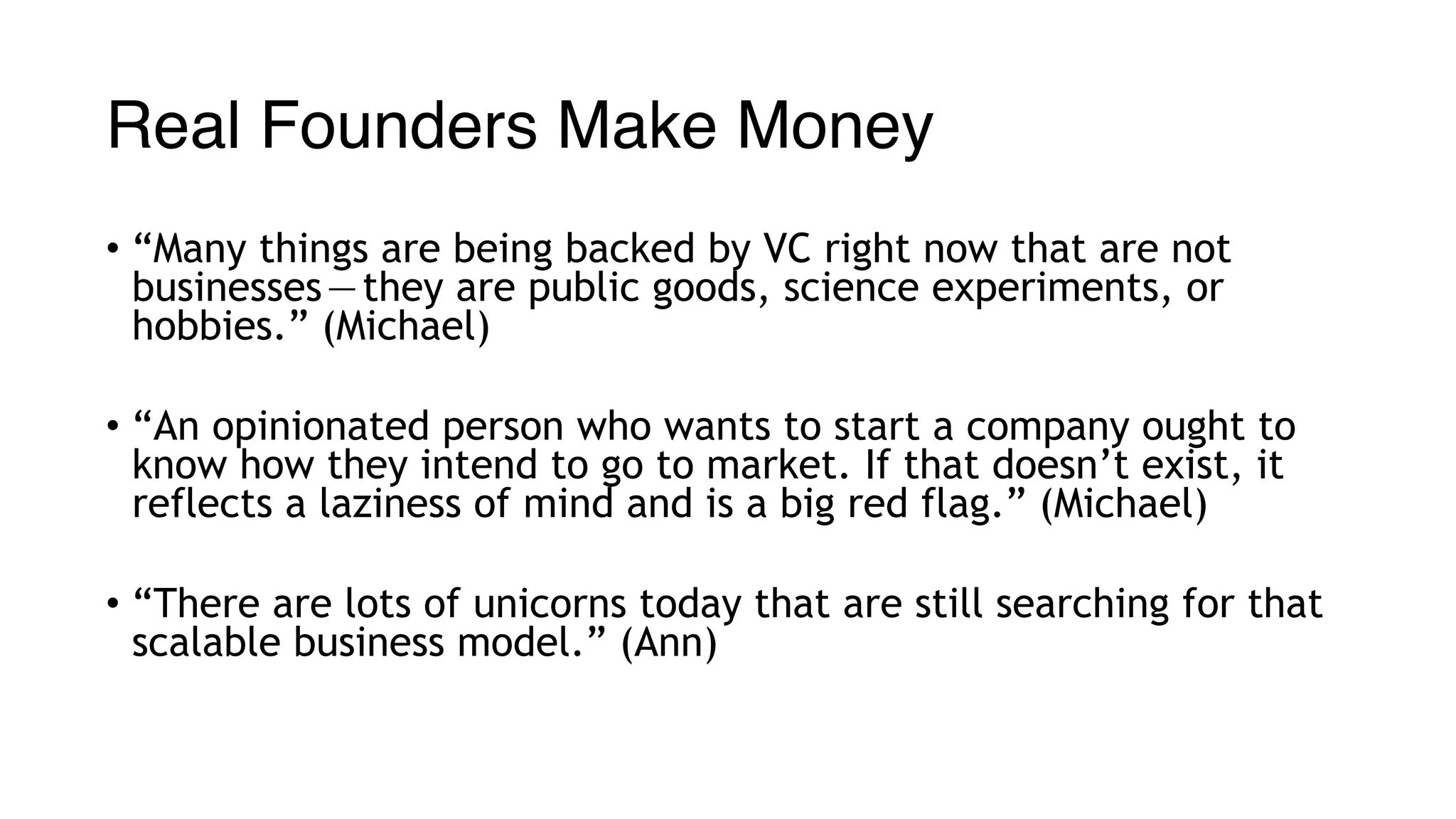 Real Founders Make Money
• “Many things are being backed by VC right now that are not
businesses — they are public goods, science experiments, or
hobbies.” (Michael)
• “An opinionated person who wants to start a company ought to
know how they intend to go to market. If that doesn’t exist, it
reflects a laziness of mind and is a big red flag.” (Michael)
• “There are lots of unicorns today that are still searching for that
scalable business model.” (Ann)
 