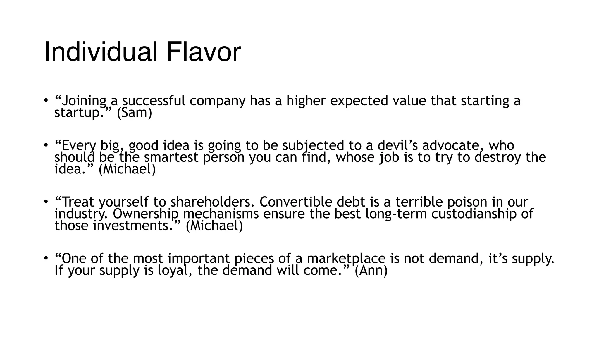 Individual Flavor
• “Joining a successful company has a higher expected value that starting a
startup.” (Sam)
• “Every big, good idea is going to be subjected to a devil’s advocate, who
should be the smartest person you can find, whose job is to try to destroy the
idea.” (Michael)
• “Treat yourself to shareholders. Convertible debt is a terrible poison in our
industry. Ownership mechanisms ensure the best long-term custodianship of
those investments.” (Michael)
• “One of the most important pieces of a marketplace is not demand, it’s supply.
If your supply is loyal, the demand will come.” (Ann)
 